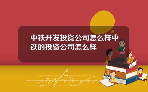 中铁开发投资公司怎么样中铁的投资公司怎么样