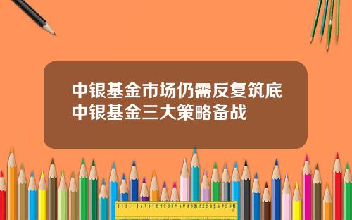 中银基金市场仍需反复筑底中银基金三大策略备战 中银基金市场仍需反复筑底中银基金三大策略备战