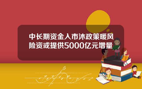 中长期资金入市沐政策暖风险资或提供5000亿元增量