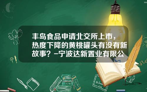 丰岛食品申请北交所上市，热度下降的黄桃罐头有没有新故事？-宁波达新置业有限公司