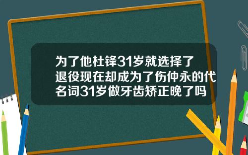 为了他杜锋31岁就选择了退役现在却成为了伤仲永的代名词31岁做牙齿矫正晚了吗为什么