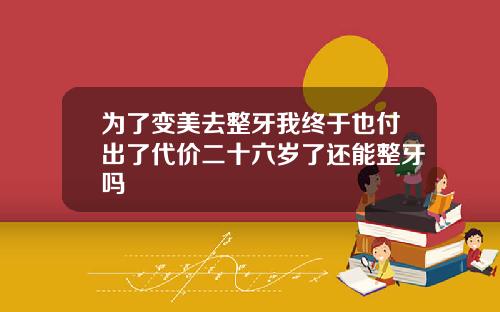 为了变美去整牙我终于也付出了代价二十六岁了还能整牙吗