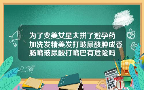 为了变美女星太拼了避孕药加洗发精美发打玻尿酸肿成香肠嘴玻尿酸打嘴巴有危险吗