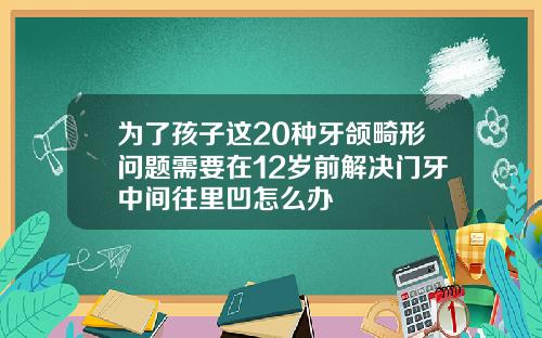 为了孩子这20种牙颌畸形问题需要在12岁前解决门牙中间往里凹怎么办
