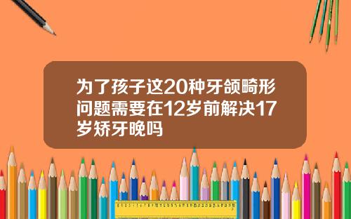 为了孩子这20种牙颌畸形问题需要在12岁前解决17岁矫牙晚吗