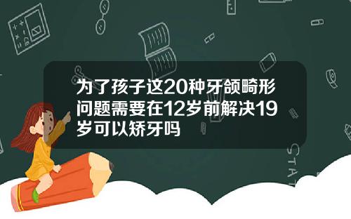为了孩子这20种牙颌畸形问题需要在12岁前解决19岁可以矫牙吗