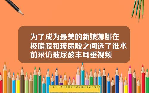 为了成为最美的新娘娜娜在极脂胶和玻尿酸之间选了谁术前采访玻尿酸丰耳垂视频