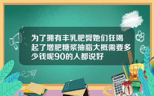 为了拥有丰乳肥臀她们狂喝起了增肥糖浆抽脂大概需要多少钱呢90的人都说好