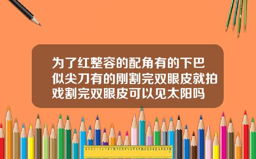 为了红整容的配角有的下巴似尖刀有的刚割完双眼皮就拍戏割完双眼皮可以见太阳吗
