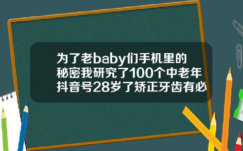 为了老baby们手机里的秘密我研究了100个中老年抖音号28岁了矫正牙齿有必要吗视频