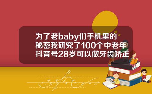 为了老baby们手机里的秘密我研究了100个中老年抖音号28岁可以做牙齿矫正吗视频