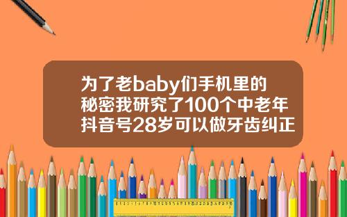 为了老baby们手机里的秘密我研究了100个中老年抖音号28岁可以做牙齿纠正吗视频