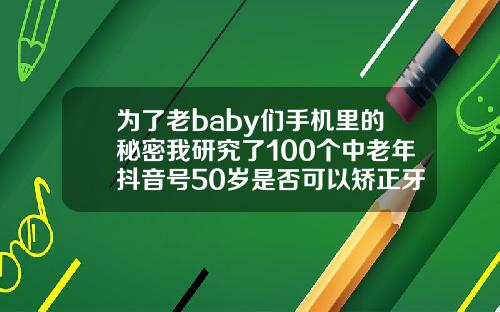 为了老baby们手机里的秘密我研究了100个中老年抖音号50岁是否可以矫正牙齿呢