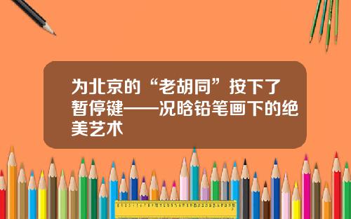 为北京的“老胡同”按下了暂停键——况晗铅笔画下的绝美艺术