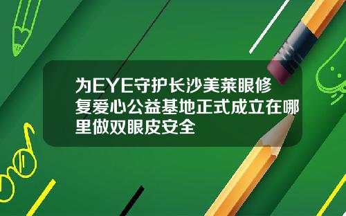 为EYE守护长沙美莱眼修复爱心公益基地正式成立在哪里做双眼皮安全