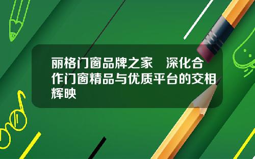 丽格门窗品牌之家▏深化合作门窗精品与优质平台的交相辉映