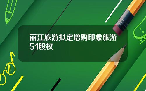 丽江旅游拟定增购印象旅游51股权