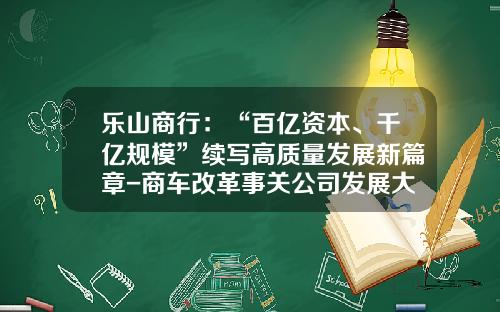 乐山商行：“百亿资本、千亿规模”续写高质量发展新篇章-商车改革事关公司发展大局【新闻】.
