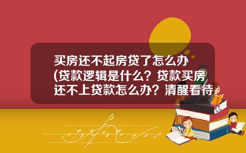 买房还不起房贷了怎么办 (贷款逻辑是什么？贷款买房还不上贷款怎么办？清醒看待，理性贷款)