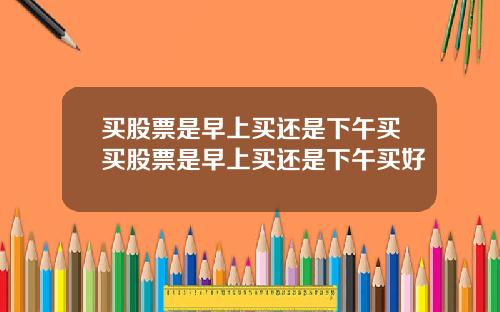 买股票是早上买还是下午买买股票是早上买还是下午买好