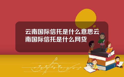 云南国际信托是什么意思云南国际信托是什么网贷