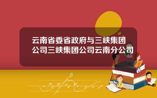 云南省委省政府与三峡集团公司三峡集团公司云南分公司