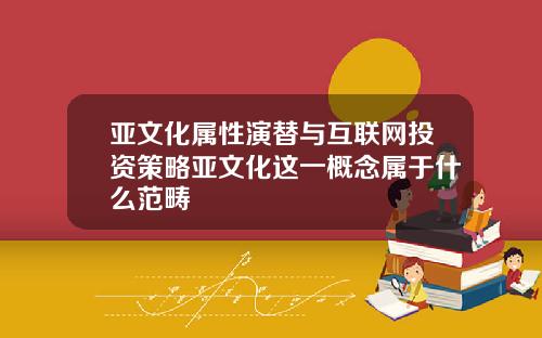 亚文化属性演替与互联网投资策略亚文化这一概念属于什么范畴