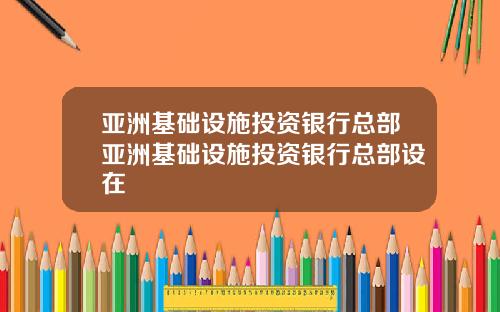亚洲基础设施投资银行总部亚洲基础设施投资银行总部设在