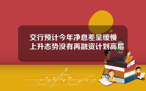交行预计今年净息差呈缓慢上升态势没有再融资计划高层