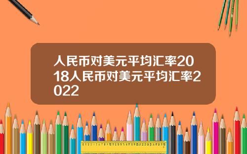 人民币对美元平均汇率2018人民币对美元平均汇率2022
