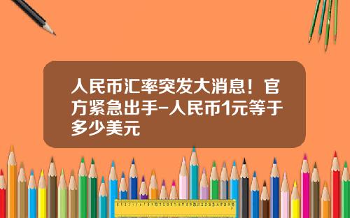 人民币汇率突发大消息！官方紧急出手-人民币1元等于多少美元