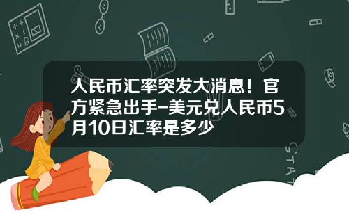 人民币汇率突发大消息!官方紧急出手-美元兑人民币5月10日汇率是多少 人民币汇率突发大消息!官方紧急出手-美元兑人民币5月10日汇率是多少