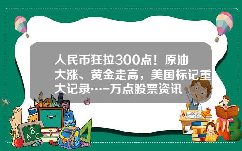 人民币狂拉300点!原油大涨、黄金走高,美国标记重大记录…-万点股票资讯 人民币狂拉300点!原油大涨、黄金走高,美国标记重大记录…-万点股票资讯