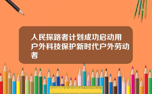 人民探路者计划成功启动用户外科技保护新时代户外劳动者