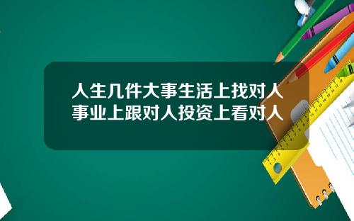 人生几件大事生活上找对人事业上跟对人投资上看对人
