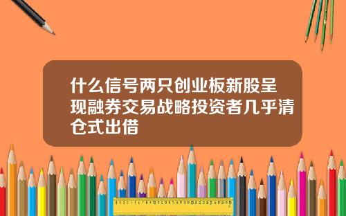 什么信号两只创业板新股呈现融券交易战略投资者几乎清仓式出借