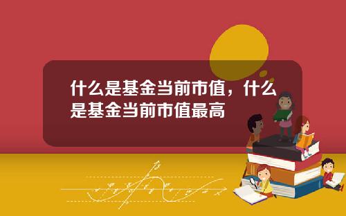 什么是基金当前市值，什么是基金当前市值最高