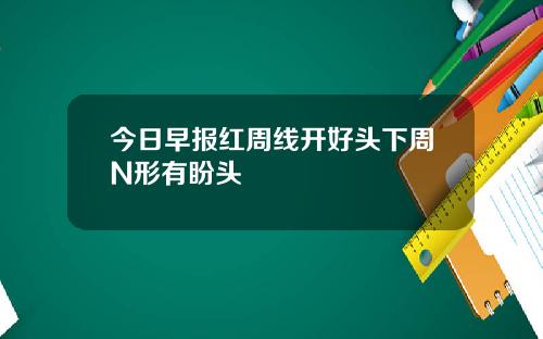 今日早报红周线开好头下周N形有盼头