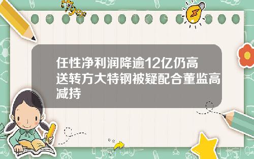 任性净利润降逾12亿仍高送转方大特钢被疑配合董监高减持