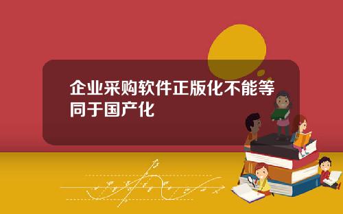 企业采购软件正版化不能等同于国产化