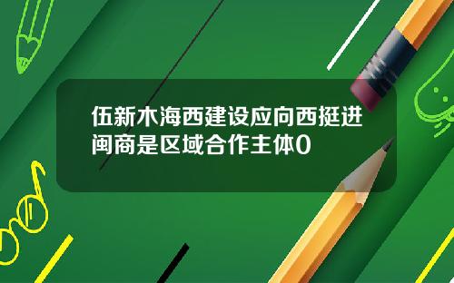伍新木海西建设应向西挺进闽商是区域合作主体0