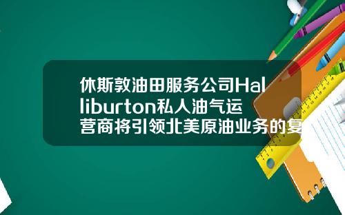 休斯敦油田服务公司Halliburton私人油气运营商将引领北美原油业务的复苏