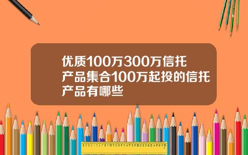 优质100万300万信托产品集合100万起投的信托产品有哪些