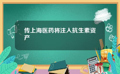传上海医药将注入抗生素资产