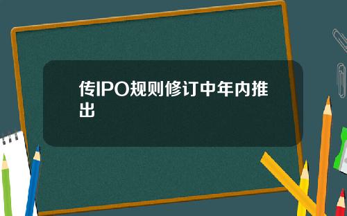 传IPO规则修订中年内推出