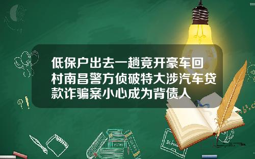 低保户出去一趟竟开豪车回村南昌警方侦破特大涉汽车贷款诈骗案小心成为背债人