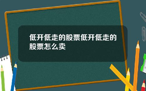 低开低走的股票低开低走的股票怎么卖