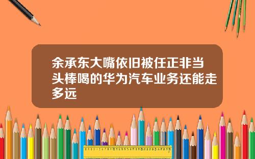 余承东大嘴依旧被任正非当头棒喝的华为汽车业务还能走多远