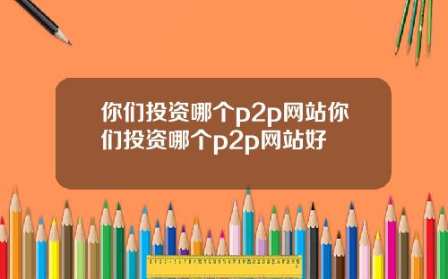 你们投资哪个p2p网站你们投资哪个p2p网站好