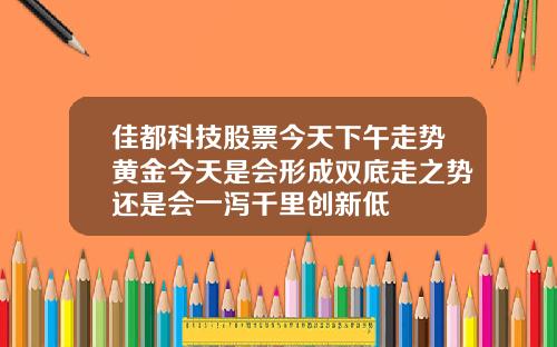 佳都科技股票今天下午走势黄金今天是会形成双底走之势还是会一泻千里创新低